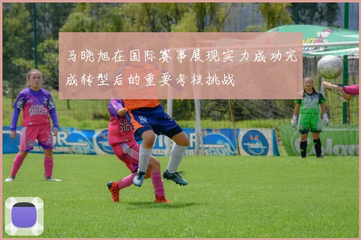 马晓旭在国际赛事展现实力成功完成转型后的重要考核挑战