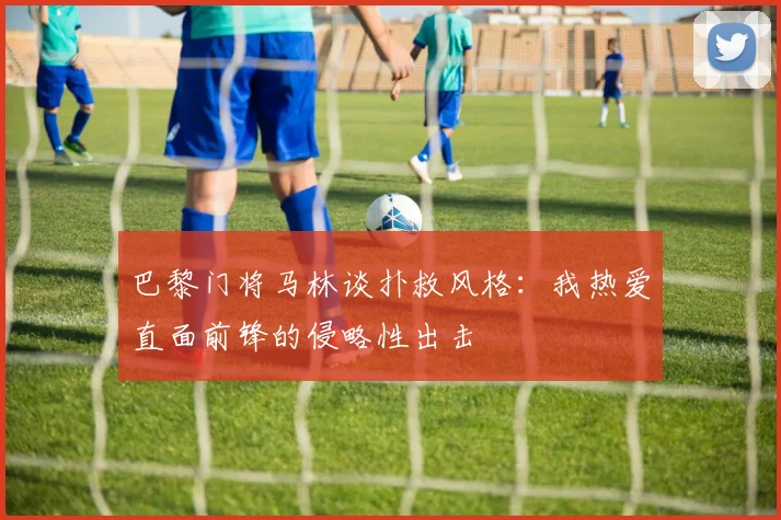 巴黎门将马林谈扑救风格：我热爱直面前锋的侵略性出击