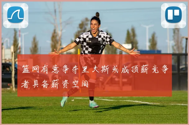 篮网有意争夺里夫斯或成顶薪竞争者具备薪资空间