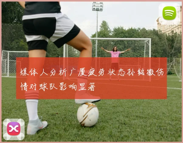 媒体人分析广厦疲劳状态孙铭徽伤情对球队影响显著